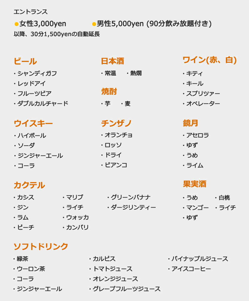 エントランス  女性3,000yen 男性5,000yen (90分飲み放題付き) 以降、30分1,500yenの自動延長 ビール ・シャンディガフ・レッドアイ・フルーツビア・ダブルカルチャード 日本酒・常温・熱燗 ワイン(赤、白) ・キティ・キール・スプリツァー・オペレーター ウイスキー ・ハイボール・ソーダ・ジンジャーエール・コーラ チンザノ ・オランチョ ・ロッソ・ドライ・ビアンコ 鏡月・アセロラ・ゆず・うめ・ライム カクテル ・カシス・ジン・ラム・ピーチ・マリブ・ライチ・ウォッカ・カンパリ・グリーンバナナ・ダージリンティー 果実酒 ・うめ・白桃・マンゴー・ライチ・ゆず ソフトドリンク ・緑茶・ウーロン茶・コーラ・ジンジャーエール・カルピス・トマトジュース・オレンジジュース・グレープフルーツジュース・パイナップルジュース・アイスコーヒー